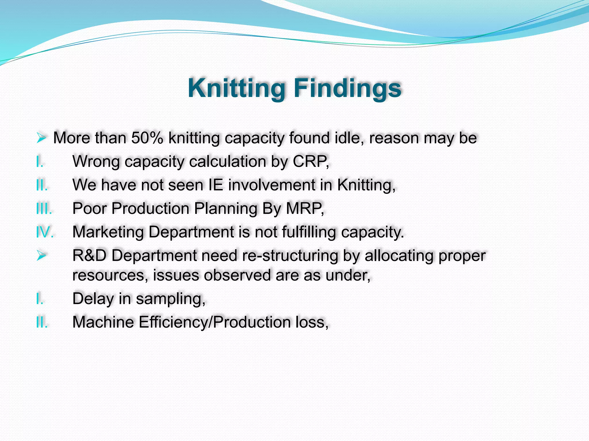 Knitting Findings
 More than 50% knitting capacity found idle, reason may be
I. Wrong capacity calculation by CRP,
II. We have not seen IE involvement in Knitting,
III. Poor Production Planning By MRP,
IV. Marketing Department is not fulfilling capacity.
 R&D Department need re-structuring by allocating proper
resources, issues observed are as under,
I. Delay in sampling,
II. Machine Efficiency/Production loss,
 