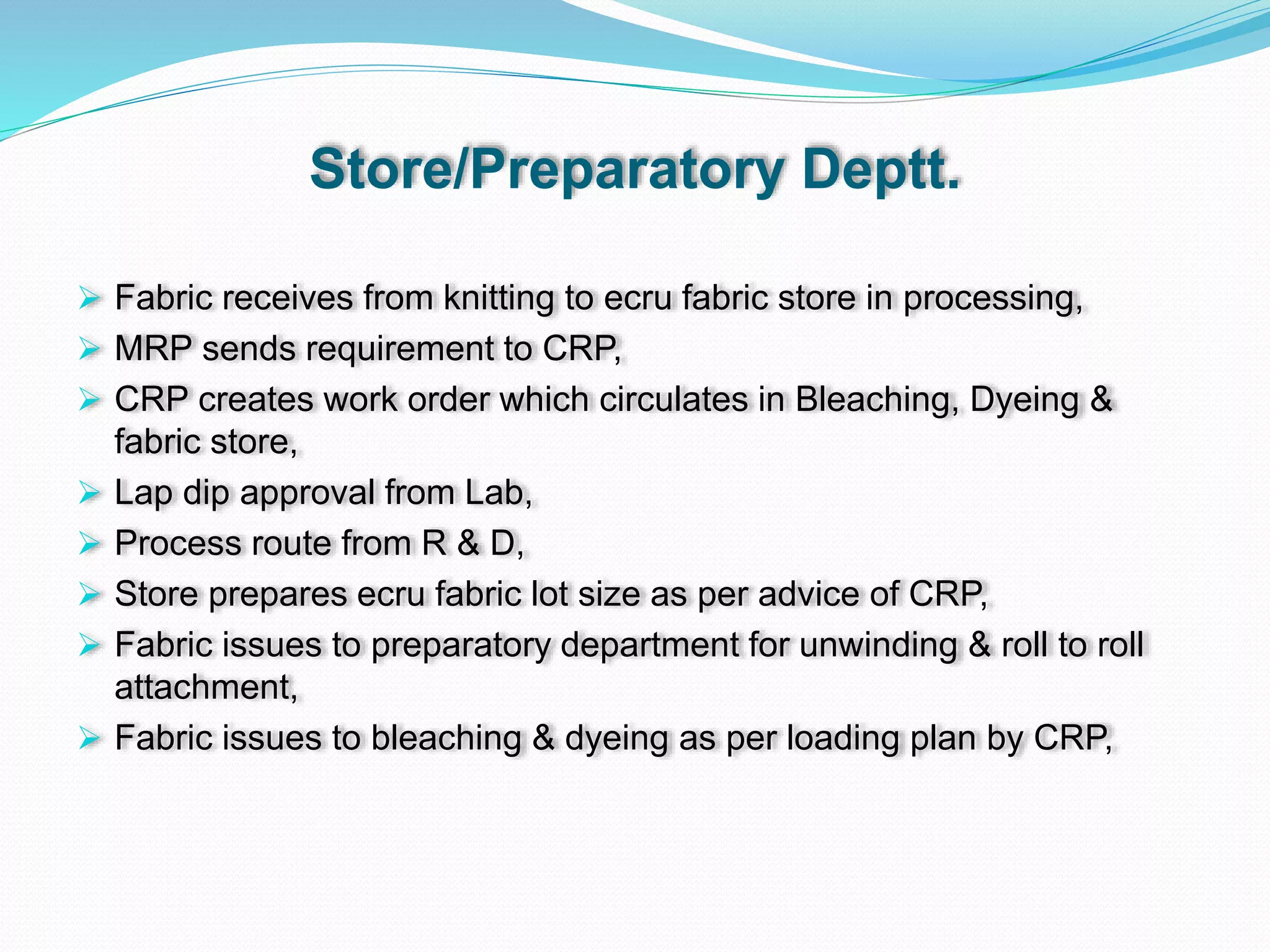 Store/Preparatory Deptt.
 Fabric receives from knitting to ecru fabric store in processing,
 MRP sends requirement to CRP,
 CRP creates work order which circulates in Bleaching, Dyeing &
fabric store,
 Lap dip approval from Lab,
 Process route from R & D,
 Store prepares ecru fabric lot size as per advice of CRP,
 Fabric issues to preparatory department for unwinding & roll to roll
attachment,
 Fabric issues to bleaching & dyeing as per loading plan by CRP,
 
