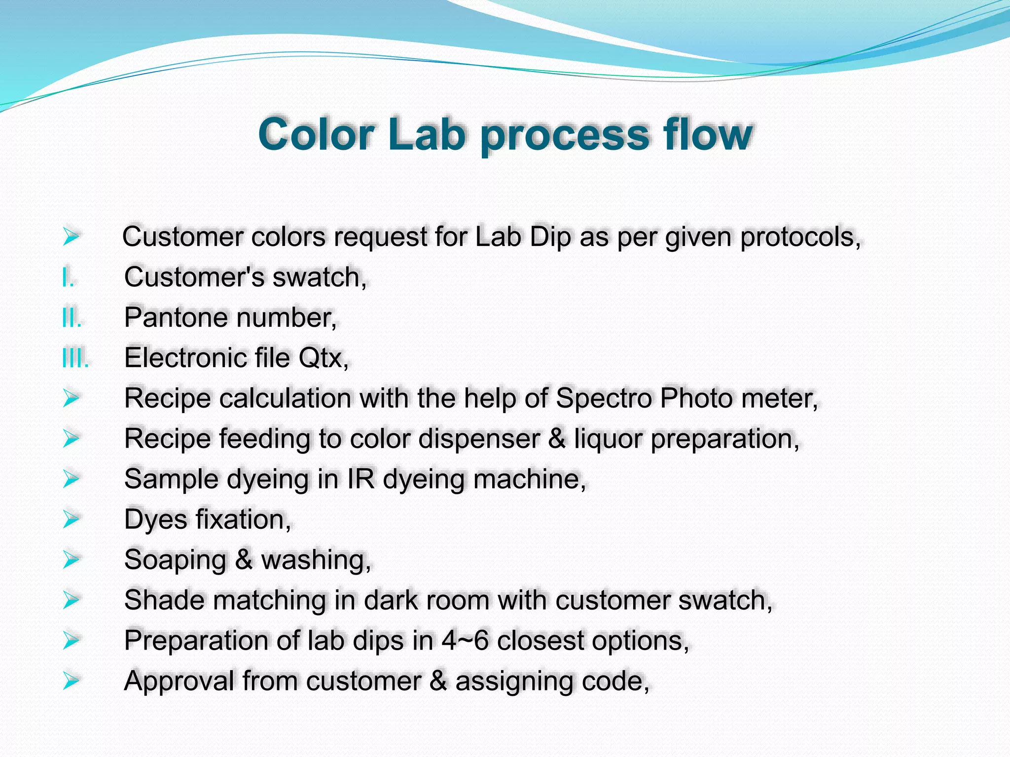 Color Lab process flow
 Customer colors request for Lab Dip as per given protocols,
I. Customer's swatch,
II. Pantone number,
III. Electronic file Qtx,
 Recipe calculation with the help of Spectro Photo meter,
 Recipe feeding to color dispenser & liquor preparation,
 Sample dyeing in IR dyeing machine,
 Dyes fixation,
 Soaping & washing,
 Shade matching in dark room with customer swatch,
 Preparation of lab dips in 4~6 closest options,
 Approval from customer & assigning code,
 
