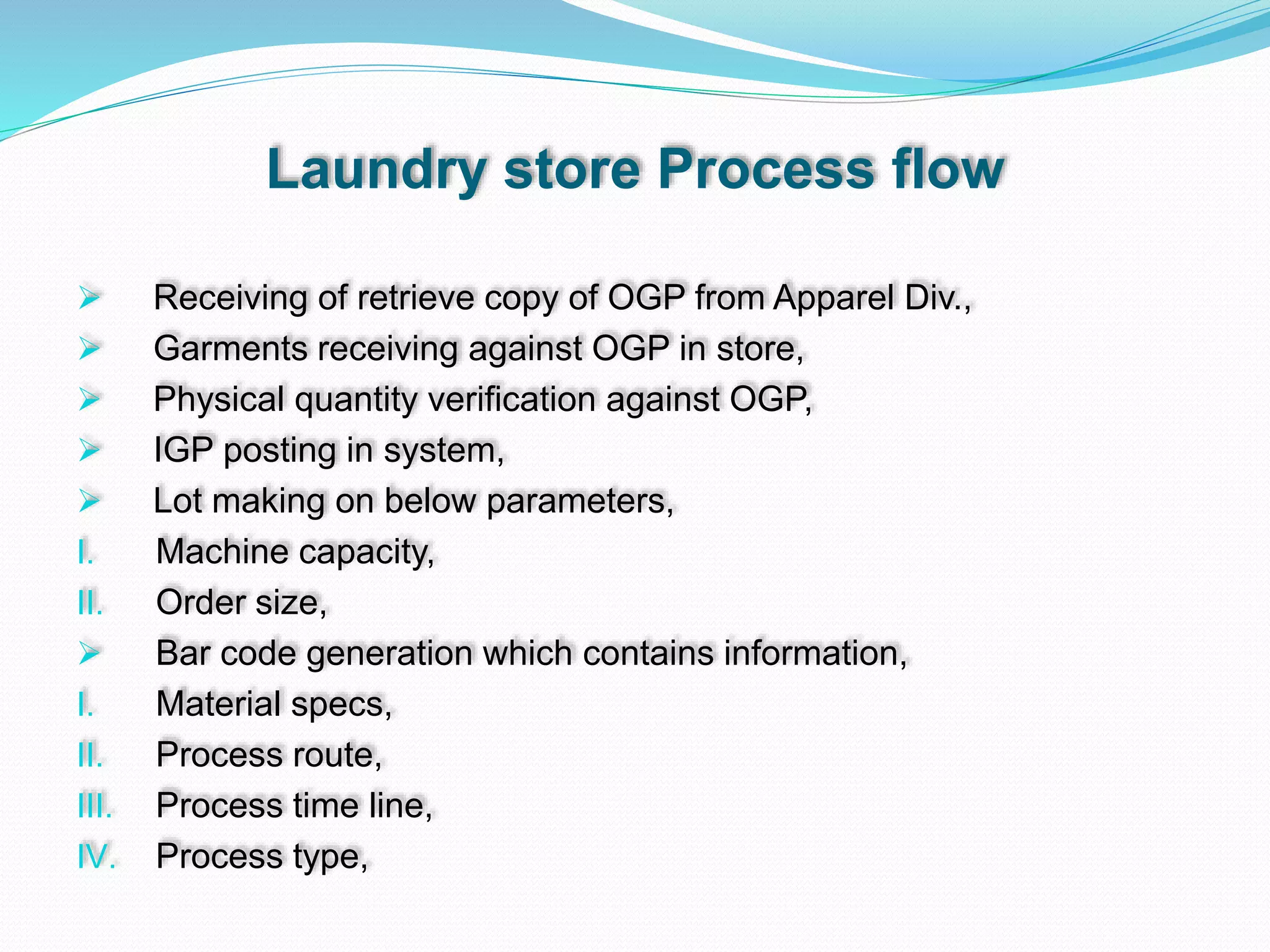 Laundry store Process flow
 Receiving of retrieve copy of OGP from Apparel Div.,
 Garments receiving against OGP in store,
 Physical quantity verification against OGP,
 IGP posting in system,
 Lot making on below parameters,
I. Machine capacity,
II. Order size,
 Bar code generation which contains information,
I. Material specs,
II. Process route,
III. Process time line,
IV. Process type,
 