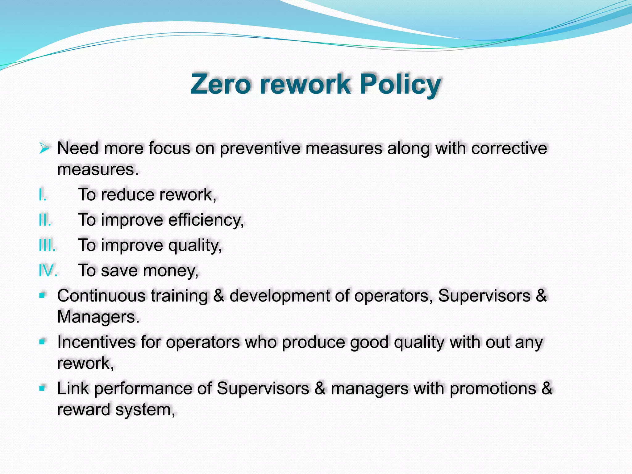 Zero rework Policy
 Need more focus on preventive measures along with corrective
measures.
I. To reduce rework,
II. To improve efficiency,
III. To improve quality,
IV. To save money,
 Continuous training & development of operators, Supervisors &
Managers.
 Incentives for operators who produce good quality with out any
rework,
 Link performance of Supervisors & managers with promotions &
reward system,
 