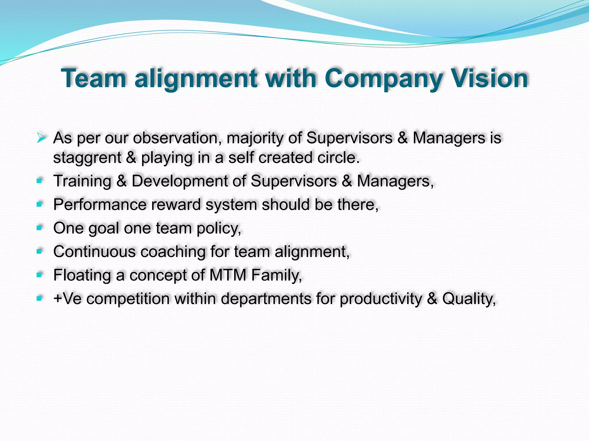 Team alignment with Company Vision
 As per our observation, majority of Supervisors & Managers is
staggrent & playing in a self created circle.
 Training & Development of Supervisors & Managers,
 Performance reward system should be there,
 One goal one team policy,
 Continuous coaching for team alignment,
 Floating a concept of MTM Family,
 +Ve competition within departments for productivity & Quality,
 