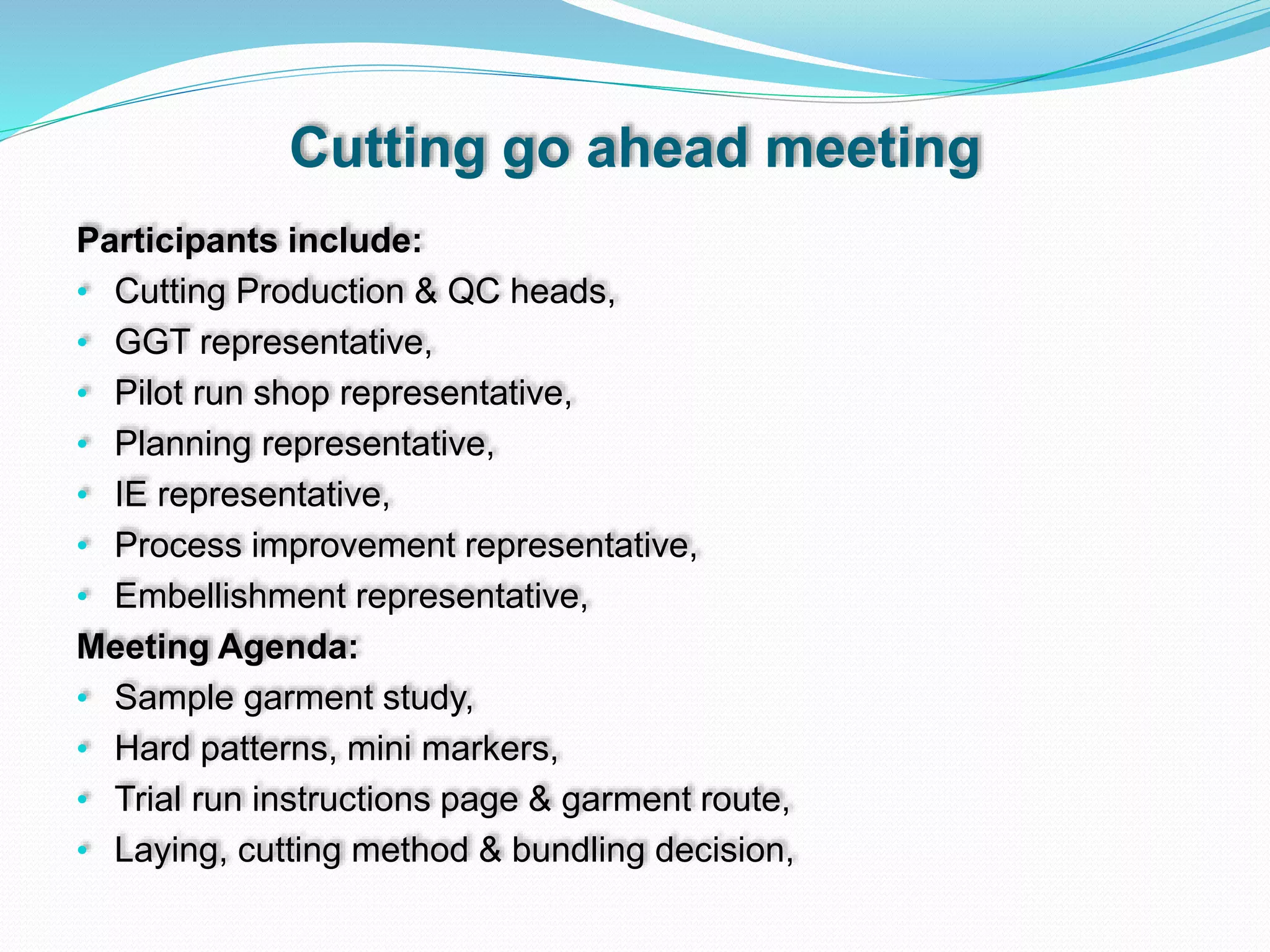 Cutting go ahead meeting
Participants include:
• Cutting Production & QC heads,
• GGT representative,
• Pilot run shop representative,
• Planning representative,
• IE representative,
• Process improvement representative,
• Embellishment representative,
Meeting Agenda:
• Sample garment study,
• Hard patterns, mini markers,
• Trial run instructions page & garment route,
• Laying, cutting method & bundling decision,
 