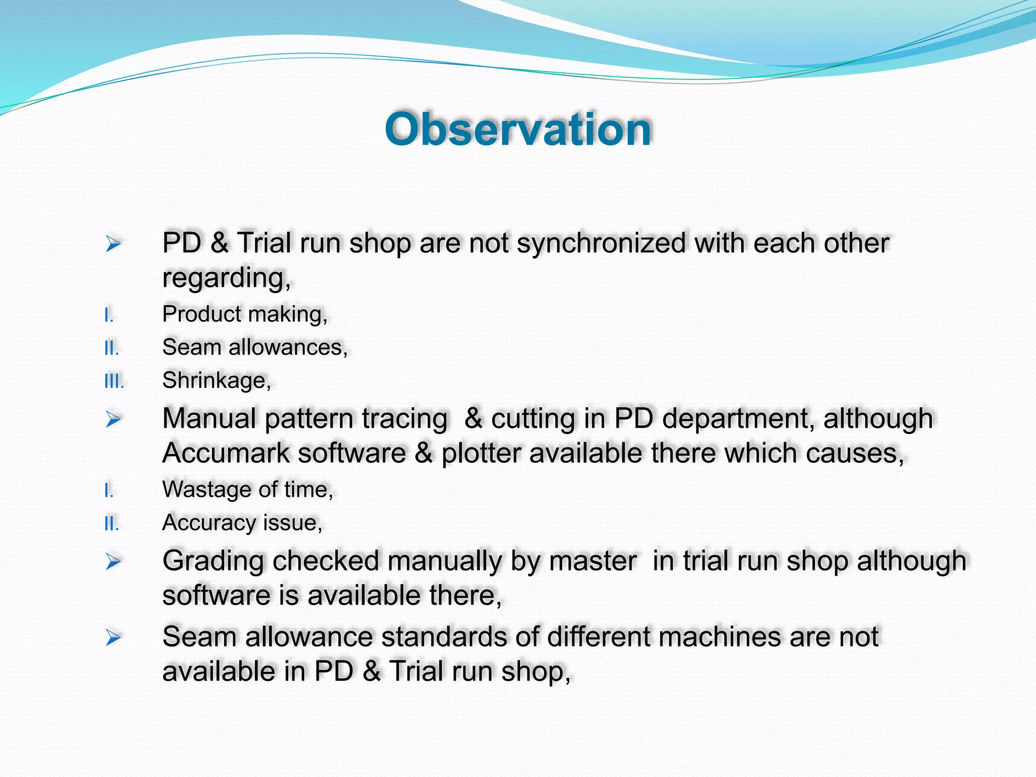Observation
 PD & Trial run shop are not synchronized with each other
regarding,
I. Product making,
II. Seam allowances,
III. Shrinkage,
 Manual pattern tracing & cutting in PD department, although
Accumark software & plotter available there which causes,
I. Wastage of time,
II. Accuracy issue,
 Grading checked manually by master in trial run shop although
software is available there,
 Seam allowance standards of different machines are not
available in PD & Trial run shop,
 