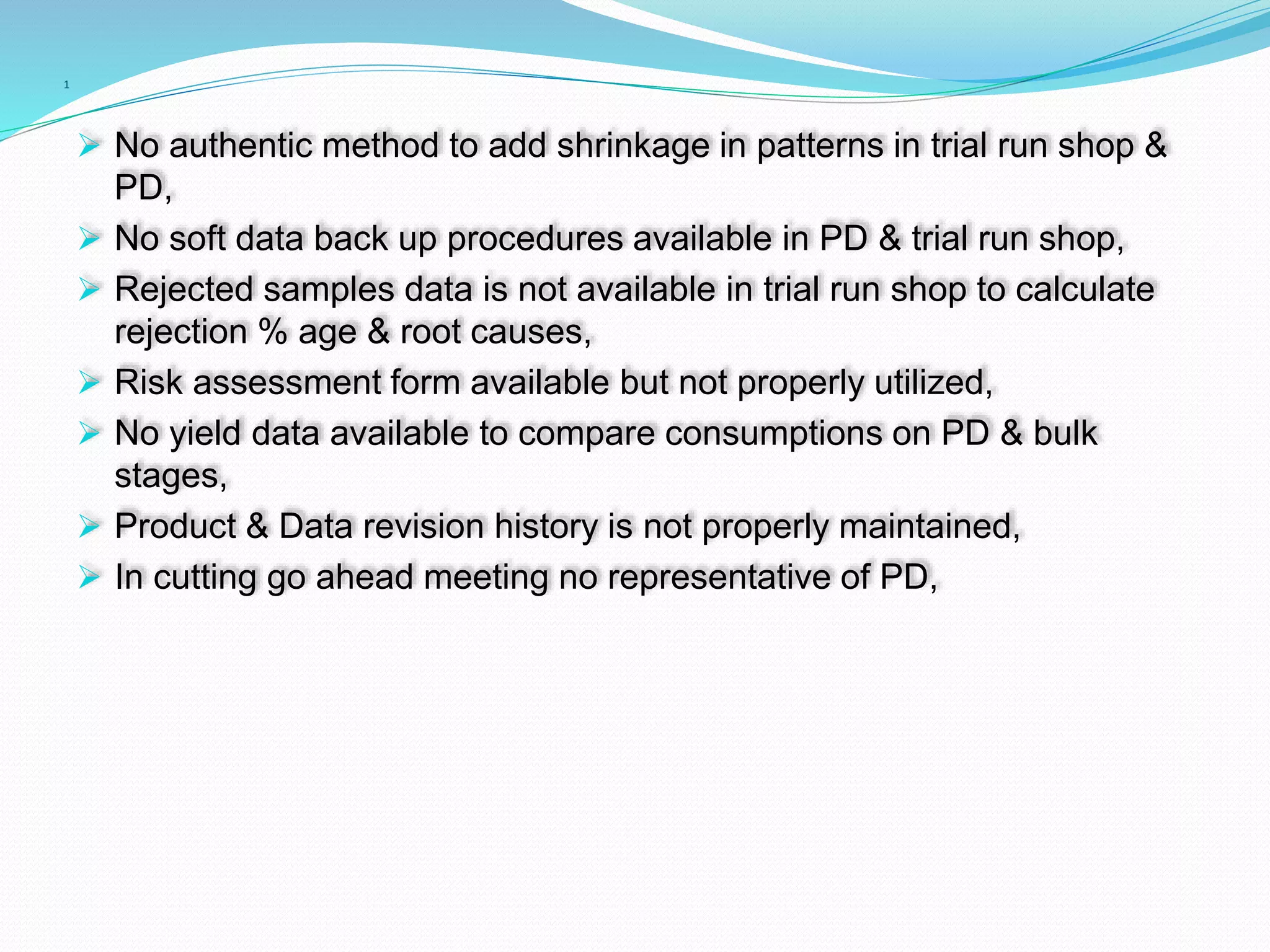 1
 No authentic method to add shrinkage in patterns in trial run shop &
PD,
 No soft data back up procedures available in PD & trial run shop,
 Rejected samples data is not available in trial run shop to calculate
rejection % age & root causes,
 Risk assessment form available but not properly utilized,
 No yield data available to compare consumptions on PD & bulk
stages,
 Product & Data revision history is not properly maintained,
 In cutting go ahead meeting no representative of PD,
 