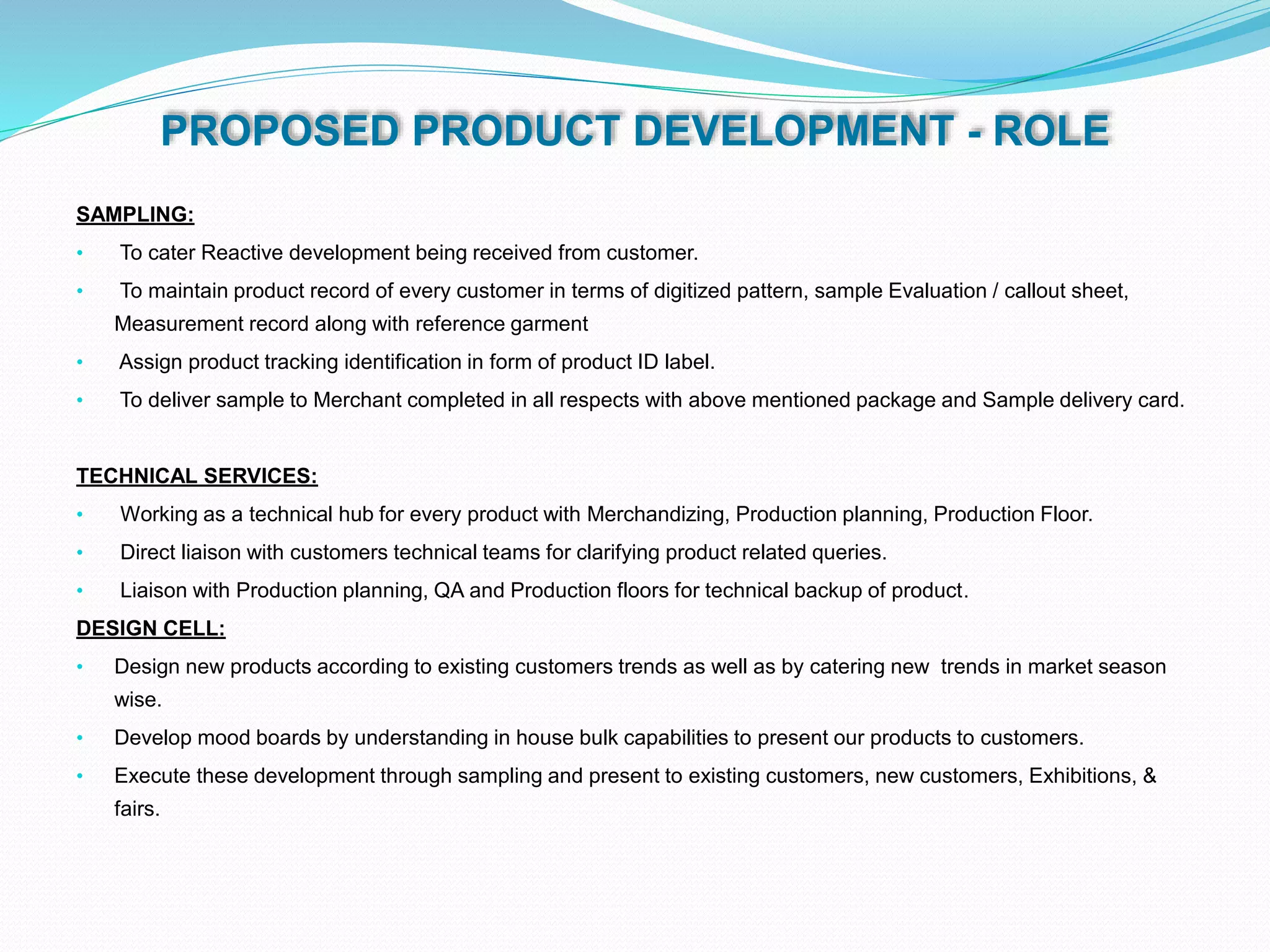 PROPOSED PRODUCT DEVELOPMENT - ROLE
SAMPLING:
• To cater Reactive development being received from customer.
• To maintain product record of every customer in terms of digitized pattern, sample Evaluation / callout sheet,
Measurement record along with reference garment
• Assign product tracking identification in form of product ID label.
• To deliver sample to Merchant completed in all respects with above mentioned package and Sample delivery card.
TECHNICAL SERVICES:
• Working as a technical hub for every product with Merchandizing, Production planning, Production Floor.
• Direct liaison with customers technical teams for clarifying product related queries.
• Liaison with Production planning, QA and Production floors for technical backup of product.
DESIGN CELL:
• Design new products according to existing customers trends as well as by catering new trends in market season
wise.
• Develop mood boards by understanding in house bulk capabilities to present our products to customers.
• Execute these development through sampling and present to existing customers, new customers, Exhibitions, &
fairs.
 
