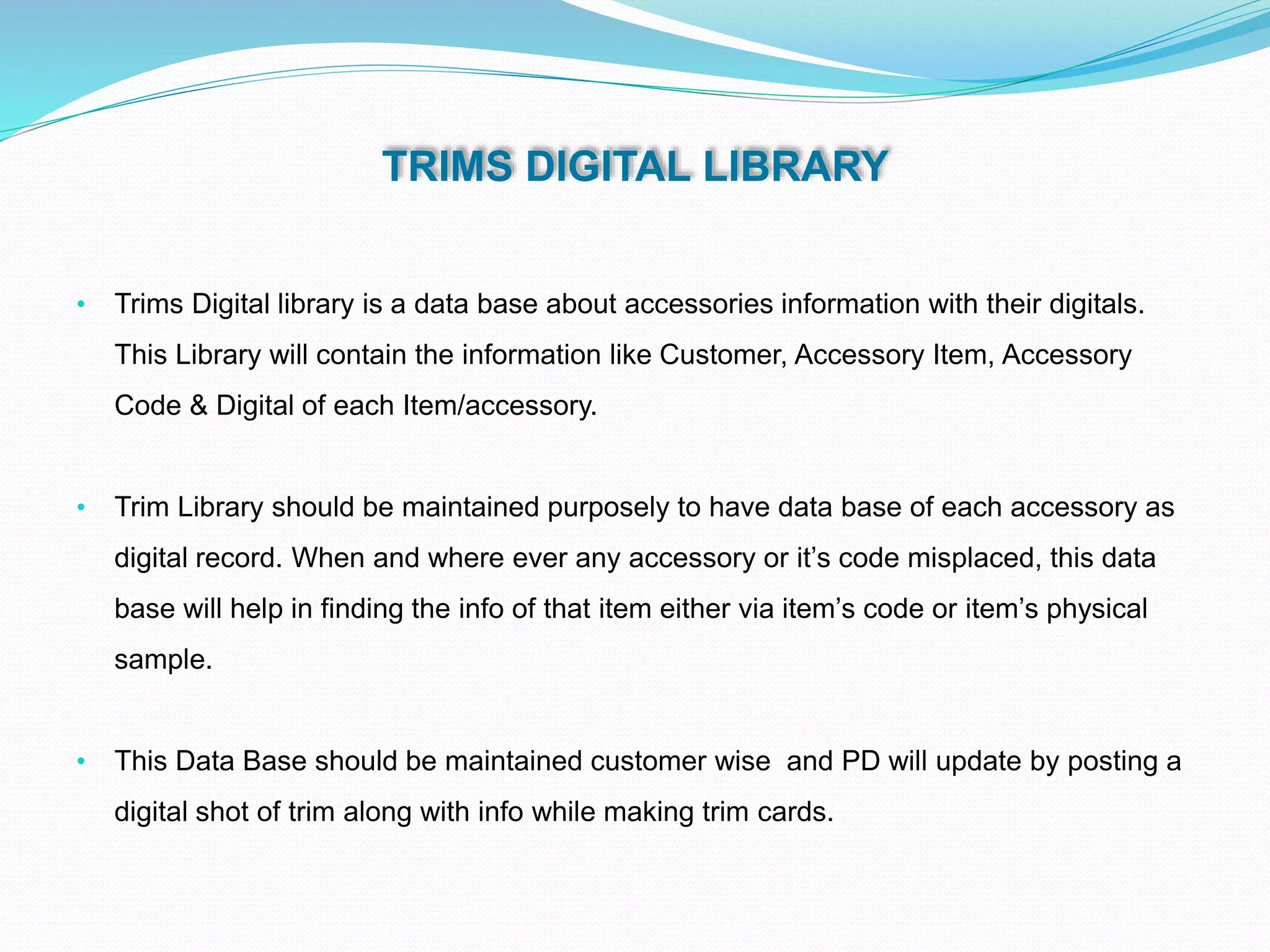 TRIMS DIGITAL LIBRARY
• Trims Digital library is a data base about accessories information with their digitals.
This Library will contain the information like Customer, Accessory Item, Accessory
Code & Digital of each Item/accessory.
• Trim Library should be maintained purposely to have data base of each accessory as
digital record. When and where ever any accessory or it’s code misplaced, this data
base will help in finding the info of that item either via item’s code or item’s physical
sample.
• This Data Base should be maintained customer wise and PD will update by posting a
digital shot of trim along with info while making trim cards.
 