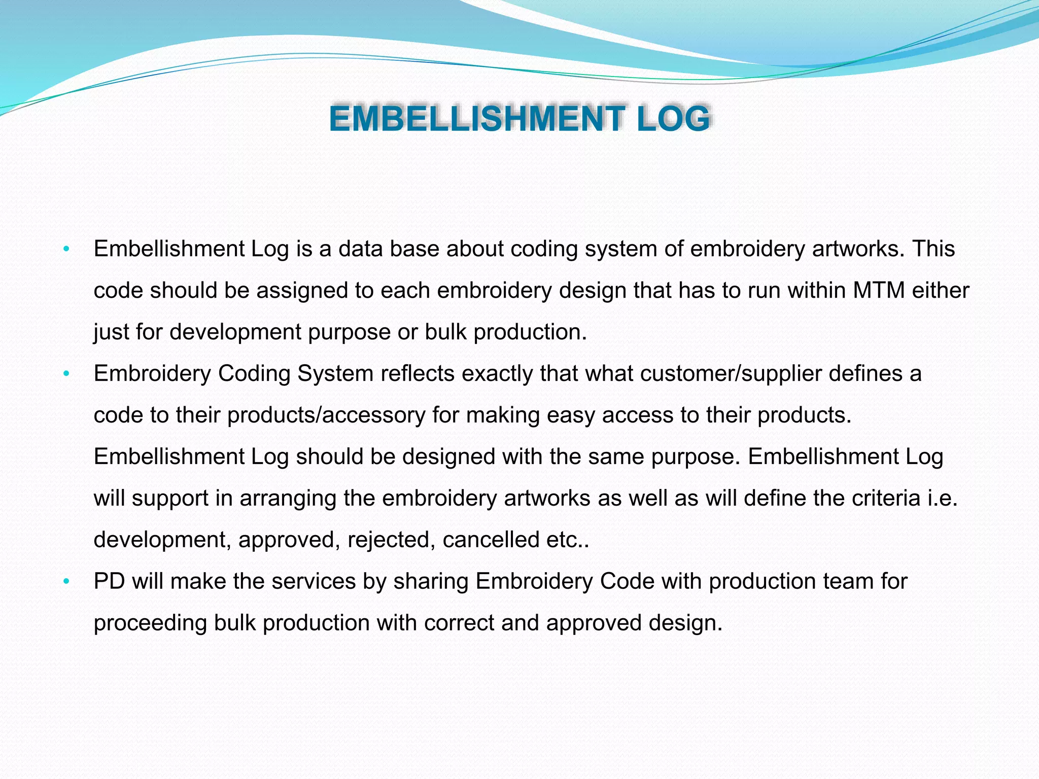 EMBELLISHMENT LOG
• Embellishment Log is a data base about coding system of embroidery artworks. This
code should be assigned to each embroidery design that has to run within MTM either
just for development purpose or bulk production.
• Embroidery Coding System reflects exactly that what customer/supplier defines a
code to their products/accessory for making easy access to their products.
Embellishment Log should be designed with the same purpose. Embellishment Log
will support in arranging the embroidery artworks as well as will define the criteria i.e.
development, approved, rejected, cancelled etc..
• PD will make the services by sharing Embroidery Code with production team for
proceeding bulk production with correct and approved design.
 