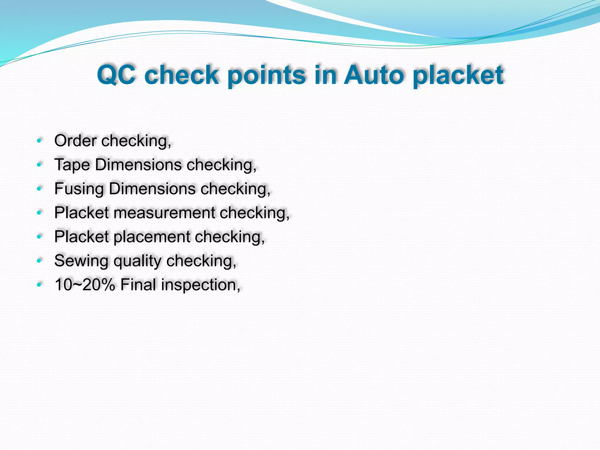 QC check points in Auto placket
• Order checking,
• Tape Dimensions checking,
• Fusing Dimensions checking,
• Placket measurement checking,
• Placket placement checking,
• Sewing quality checking,
• 10~20% Final inspection,
 