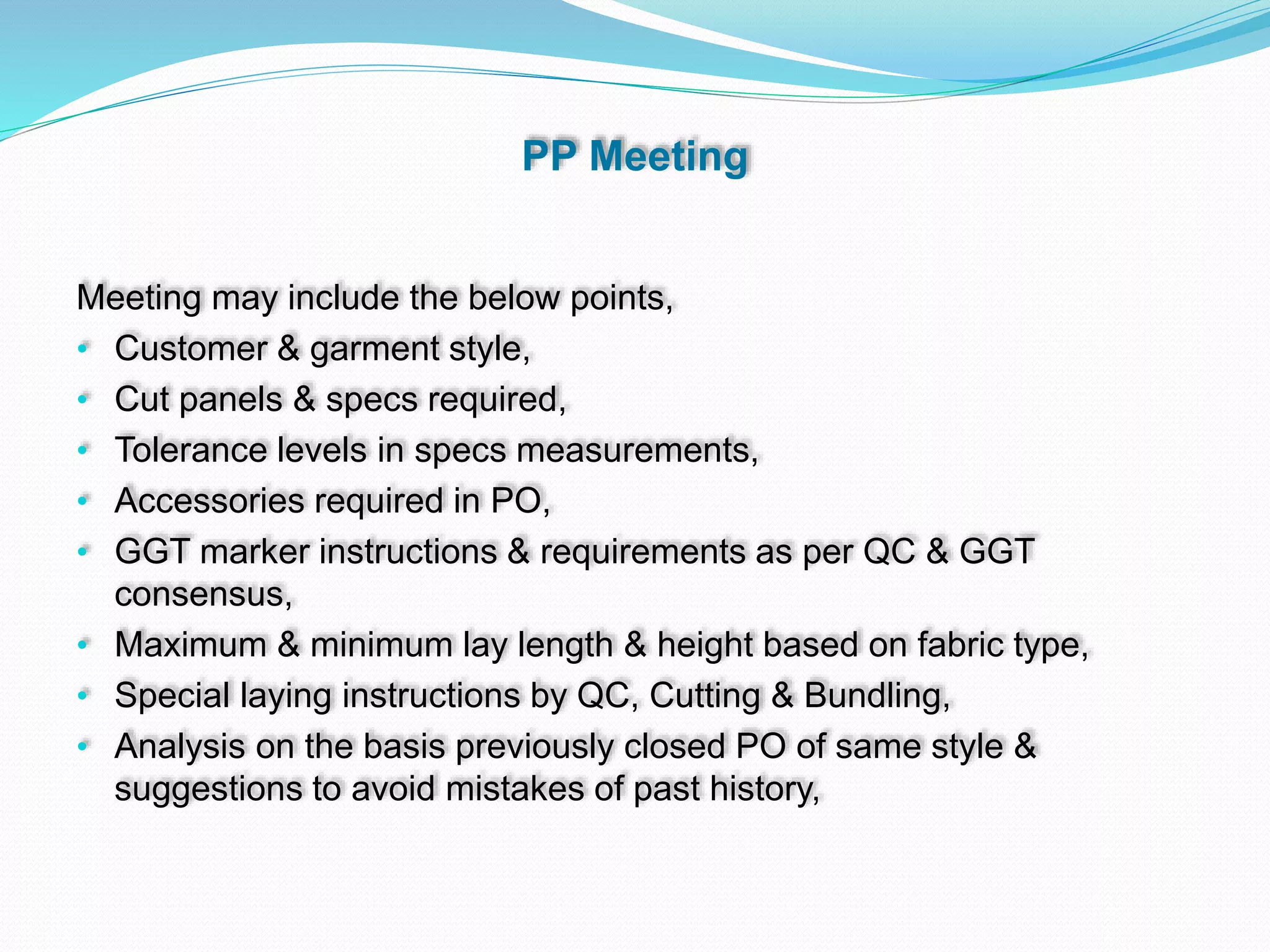 PP Meeting
Meeting may include the below points,
• Customer & garment style,
• Cut panels & specs required,
• Tolerance levels in specs measurements,
• Accessories required in PO,
• GGT marker instructions & requirements as per QC & GGT
consensus,
• Maximum & minimum lay length & height based on fabric type,
• Special laying instructions by QC, Cutting & Bundling,
• Analysis on the basis previously closed PO of same style &
suggestions to avoid mistakes of past history,
 