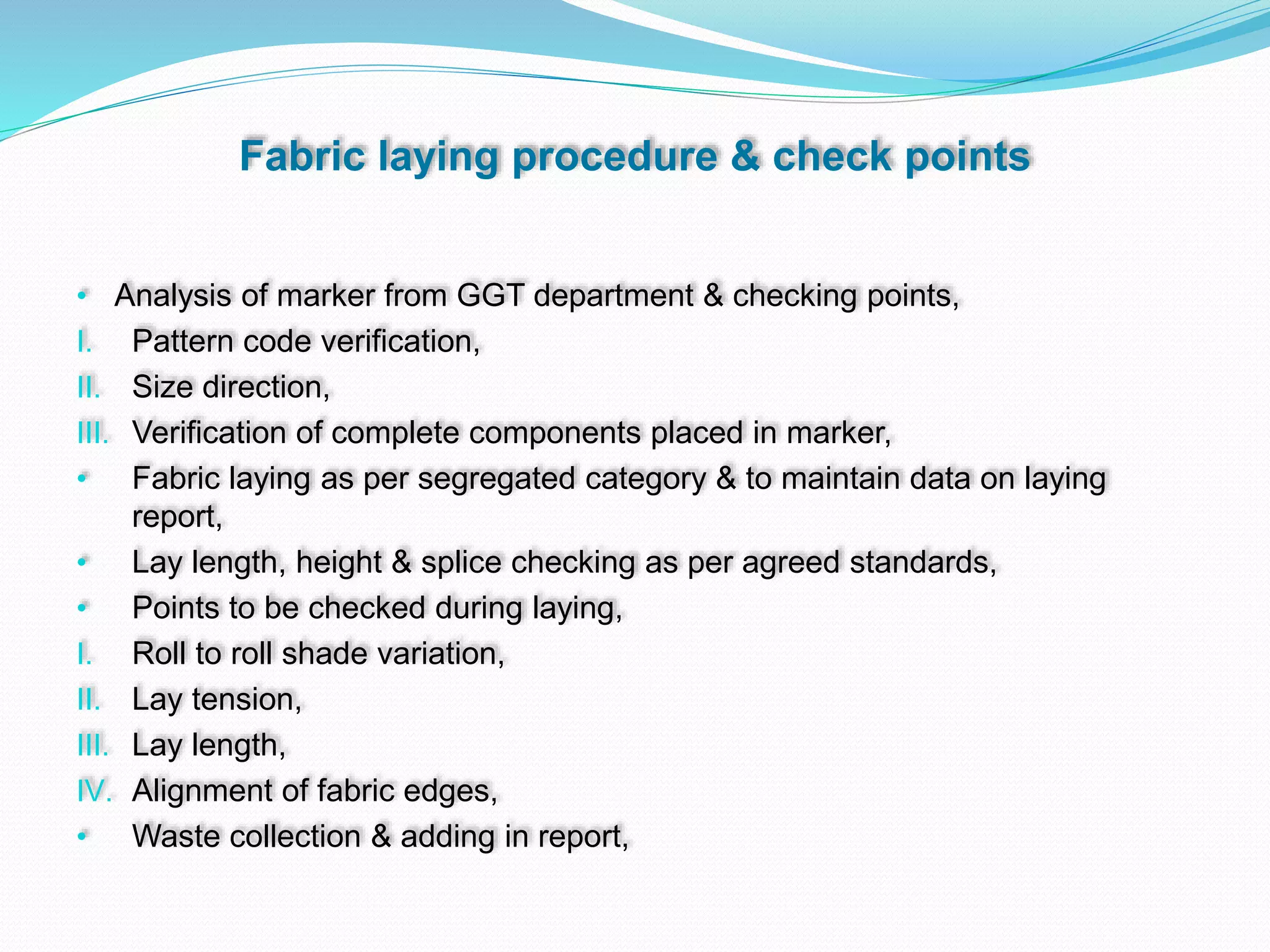Fabric laying procedure & check points
• Analysis of marker from GGT department & checking points,
I. Pattern code verification,
II. Size direction,
III. Verification of complete components placed in marker,
• Fabric laying as per segregated category & to maintain data on laying
report,
• Lay length, height & splice checking as per agreed standards,
• Points to be checked during laying,
I. Roll to roll shade variation,
II. Lay tension,
III. Lay length,
IV. Alignment of fabric edges,
• Waste collection & adding in report,
 