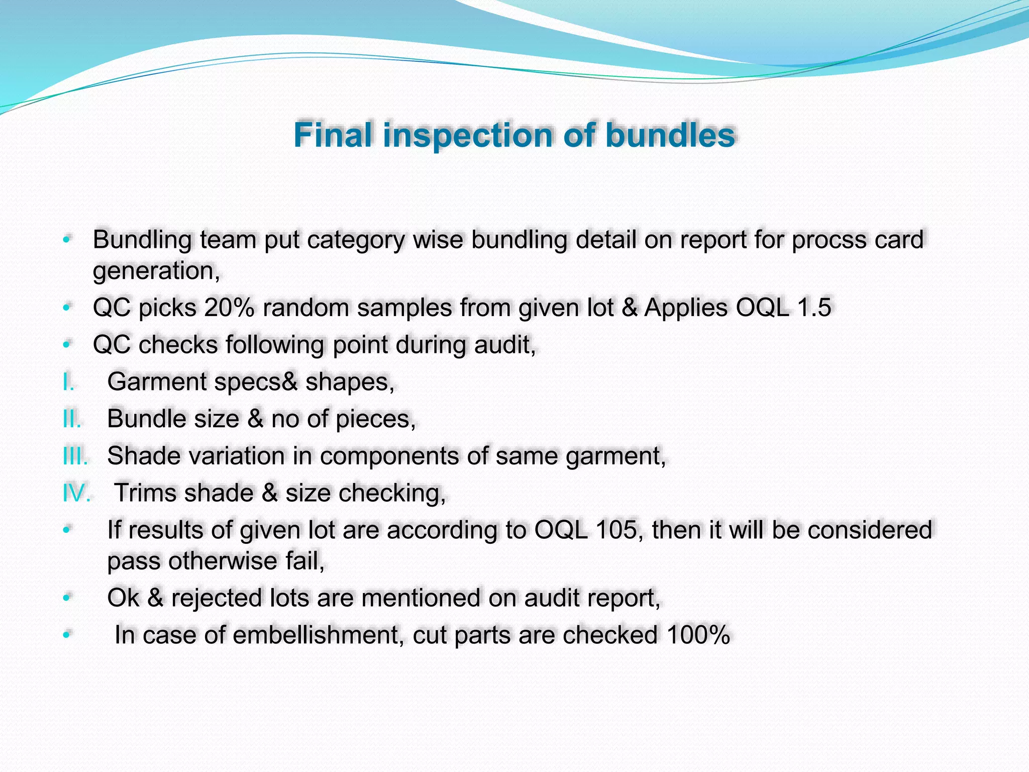 Final inspection of bundles
• Bundling team put category wise bundling detail on report for procss card
generation,
• QC picks 20% random samples from given lot & Applies OQL 1.5
• QC checks following point during audit,
I. Garment specs& shapes,
II. Bundle size & no of pieces,
III. Shade variation in components of same garment,
IV. Trims shade & size checking,
• If results of given lot are according to OQL 105, then it will be considered
pass otherwise fail,
• Ok & rejected lots are mentioned on audit report,
• In case of embellishment, cut parts are checked 100%
 
