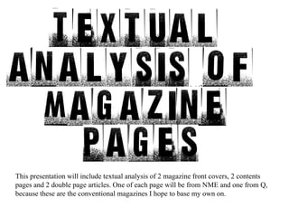This presentation will include textual analysis of 2 magazine front covers, 2 contents pages and 2 double page articles. One of each page will be from NME and one from Q, because these are the conventional magazines I hope to base my own on. 