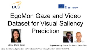 Mònica Chertó Sarret, “EgoMon Gaze and Video Dataset for Visual Saliency Prediction”. ESEIAAT 11/07/2016.
EgoMon Gaze and Video
Dataset for Visual Saliency
Prediction
Mònica Chertó Sarret Supervised by: Cathal Gurrin and Xavier Giró
 