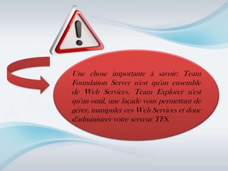 Une chose importante à savoir: Team
Foundation Server n'est qu'un ensemble
de Web Services. Team Explorer n'est
qu'un outil, une façade vous permettant de
gérer, manipuler ces Web Services et donc
d'administrer votre serveur TFS.
 