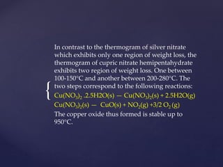 {
In contrast to the thermogram of silver nitrate
which exhibits only one region of weight loss, the
thermogram of cupric nitrate hemipentahydrate
exhibits two region of weight loss. One between
100-150°C and another between 200-280°C. The
two steps correspond to the following reactions:
Cu(NO3)2 .2.5H2O(s) — Cu(NO3)2(s) + 2.5H2O(g)
Cu(NO3)2(s) — CuO(s) + NO2(g) +3/2 O2 (g)
The copper oxide thus formed is stable up to
950°C.
 