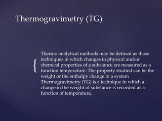 {
Thermogravimetry (TG)
Thermo analytical methods may be defined as those
techniques in which changes in physical and/or
chemical properties of a substance are measured as a
function temperature. The property studied can be the
weight or the enthalpy change in a system
Thermogravimetry (TG) is a technique in which a
change in the weight of substance is recorded as a
function of temperature.
 