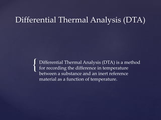 {
Differential Thermal Analysis (DTA)
Differential Thermal Analysis (DTA) is a method
for recording the difference in temperature
between a substance and an inert reference
material as a function of temperature.
 
