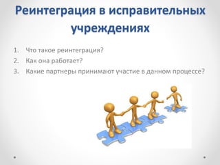 Реинтеграция в исправительных
учреждениях
1. Что такое реинтеграция?
2. Как она работает?
3. Какие партнеры принимают участие в данном процессе?
 