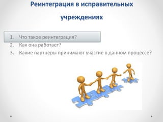 Реинтеграция в исправительных
учреждениях
1. Что такое реинтеграция?
2. Как она работает?
3. Какие партнеры принимают участие в данном процессе?
 