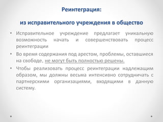Реинтеграция:
из исправительного учреждения в общество
• Исправительное учреждение предлагает уникальную
возможность начать и совершенствовать процесс
реинтеграции
• Во время содержания под арестом, проблемы, оставшиеся
на свободе, не могут быть полностью решены.
• Чтобы реализовать процесс реинтеграции надлежащим
образом, мы должны весьма интенсивно сотрудничать с
партнерскими организациями, входящими в данную
систему.
 