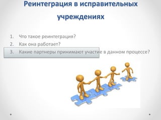 Реинтеграция в исправительных
учреждениях
1. Что такое реинтеграция?
2. Как она работает?
3. Какие партнеры принимают участие в данном процессе?
 