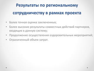 Результаты по региональному
сотрудничеству в рамках проекта
• Более точная оценка заключенных;
• Более высокие результаты совместных действий партнеров,
входящих в данную систему;
• Продолжение осуществления оздоровительных мероприятий;
• Ограниченный объем затрат.
 