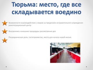 Тюрьма: место, где все
складывается воедино
Возможности взаимодействия с миром за пределами исправительного учреждения:
реинтеграционный центр
Внутренние и внешние процедуры рассмотрения дел
Посредническая роль: гостеприимство, место для начала новой жизни.
 