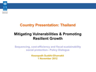 Human Development Sector




    Country Presentation: Thailand

Mitigating Vulnerabilities & Promoting
           Resilient Growth

Sequencing, cost-efficiency and fiscal-sustainability
       social protection– Policy Dialogue

             Kwanpadh Suddhi-Dhamakit
                 1 November 2012
 