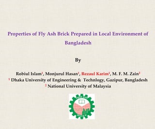 Properties of Fly Ash Brick Prepared in Local Environment of
Bangladesh
By
Robiul Islam1, Monjurul Hasan1, Rezaul Karim1, M. F. M. Zain2
1 Dhaka University of Engineering & Technlogy, Gazipur, Bangladesh
2 National University of Malaysia
 