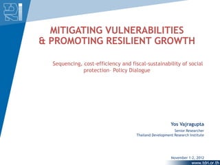 MITIGATING VULNERABILITIES
& PROMOTING RESILIENT GROWTH

  Sequencing, cost-efficiency and fiscal-sustainability of social
              protection– Policy Dialogue




                                                        Yos Vajragupta
                                                          Senior Researcher
                                     Thailand Development Research Institute




                                                        November 1-2, 2012
 