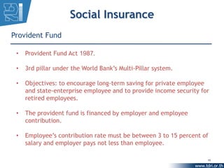 Social Insurance
Provident Fund

 •   Provident Fund Act 1987.

 •   3rd pillar under the World Bank’s Multi-Pillar system.

 •   Objectives: to encourage long-term saving for private employee
     and state-enterprise employee and to provide income security for
     retired employees.

 •   The provident fund is financed by employer and employee
     contribution.

 •   Employee’s contribution rate must be between 3 to 15 percent of
     salary and employer pays not less than employee.

                                                                    10
 