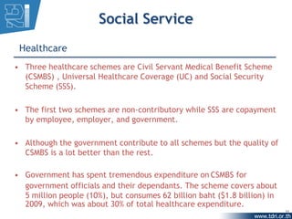 Social Service
 Healthcare
• Three healthcare schemes are Civil Servant Medical Benefit Scheme
  (CSMBS) , Universal Healthcare Coverage (UC) and Social Security
  Scheme (SSS).

• The first two schemes are non-contributory while SSS are copayment
  by employee, employer, and government.

• Although the government contribute to all schemes but the quality of
  CSMBS is a lot better than the rest.

• Government has spent tremendous expenditure on CSMBS for
  government officials and their dependants. The scheme covers about
  5 million people (10%), but consumes 62 billion baht ($1.8 billion) in
  2009, which was about 30% of total healthcare expenditure.
                                                                           11
 