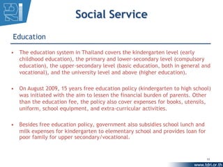 Social Service
Education

• The education system in Thailand covers the kindergarten level (early
  childhood education), the primary and lower-secondary level (compulsory
  education), the upper-secondary level (basic education, both in general and
  vocational), and the university level and above (higher education).

• On August 2009, 15 years free education policy (kindergarten to high school)
  was initiated with the aim to lessen the financial burden of parents. Other
  than the education fee, the policy also cover expenses for books, utensils,
  uniform, school equipment, and extra-curricular activities.

• Besides free education policy, government also subsidies school lunch and
  milk expenses for kindergarten to elementary school and provides loan for
  poor family for upper secondary/vocational.


                                                                              13
 