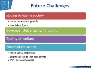 Future Challenges

Moving to Ageing society
• more dependent people
• less labor force

Coverage: Universal vs. Targeting

Quality of welfare

Financial constraint
• more social expenses
• source of fund: less tax payers
• SSF: defined benefit
                                         17
 
