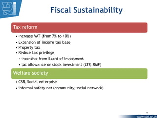 Fiscal Sustainability

Tax reform
• Increase VAT (from 7% to 10%)
• Expansion of income tax base
• Property tax
• Reduce tax privilege
  • incentive from Board of Investment
  • tax allowance on stock investment (LTF, RMF)

Welfare society
• CSR, Social enterprise
• informal safety net (community, social network)




                                                    18
 