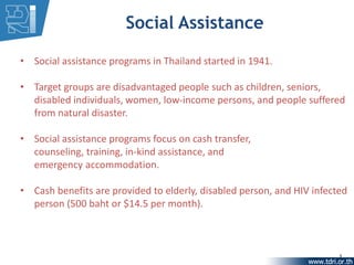 Social Assistance

• Social assistance programs in Thailand started in 1941.

• Target groups are disadvantaged people such as children, seniors,
  disabled individuals, women, low-income persons, and people suffered
  from natural disaster.

• Social assistance programs focus on cash transfer,
  counseling, training, in-kind assistance, and
  emergency accommodation.

• Cash benefits are provided to elderly, disabled person, and HIV infected
  person (500 baht or $14.5 per month).



                                                                        5
 