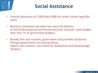 Social Assistance
•   Funeral allowance of 2,000 baht ($58) for senior citizen aged 60+
    years.

•   Monetary assistance has been low since the Ministry
    of Social Development and Human Security received small budget
    (less than 1% of government budget).

•   Besides the cash transfer, government also provides assistance
    through government-run nursing homes,
    elderly care centers, care home for disabilities and disadvantage
    children.




                                                                        7
 