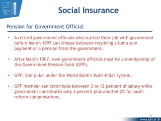 Social Insurance
Pension for Government Official

•   A retired government officials who started their job with government
    before March 1997 can choose between receiving a lump sum
    payment or a pension from the government.

•   After March 1997, new government officials must be a membership of
    the Government Pension Fund (GPF).

•   GPF: 2nd pillar under the World Bank’s Multi-Pillar system.

•   GPF member can contribute between 3 to 12 percent of salary while
    government contributes only 3 percent plus another 2% for post-
    reform compensations.


                                                                      8
 