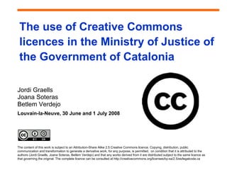 The use of Creative Commons
 licences in the Ministry of Justice of
 the Government of Catalonia

Jordi Graells
Joana Soteras
Betlem Verdejo
Louvain-la-Neuve, 30 June and 1 July 2008




The content of this work is subject to an Attribution-Share Alike 2.5 Creative Commons licence. Copying, distribution, public
communication and transformation to generate a derivative work, for any purpose, is permitted, on condition that it is attributed to the
authors (Jordi Graells, Joana Soteras, Betlem Verdejo) and that any works derived from it are distributed subject to the same licence as
that governing the original. The complete licence can be consulted at http://creativecommons.org/licenses/by-sa/2.5/es/legalcode.ca
 