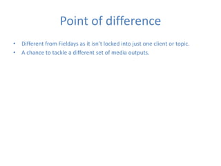 Point of difference
• Different from Fieldays as it isn’t locked into just one client or topic.
• A chance to tackle a different set of media outputs.
 