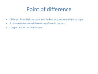 Point of difference
• Different from Fieldays as it isn’t locked into just one client or topic.
• A chance to tackle a different set of media outputs.
• Longer or shorter timeframes.
 