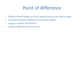 Point of difference
• Different from Fieldays as it isn’t locked into just one client or topic.
• A chance to tackle a different set of media outputs.
• Longer or shorter timeframes.
• Create a different brief each time.
 