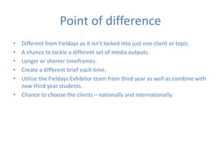 Point of difference
• Different from Fieldays as it isn’t locked into just one client or topic.
• A chance to tackle a different set of media outputs.
• Longer or shorter timeframes.
• Create a different brief each time.
• Utilise the Fieldays Exhibitor team from third year as well as combine with
new third year students.
• Chance to choose the clients – nationally and internationally.
 