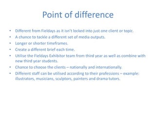 Point of difference
• Different from Fieldays as it isn’t locked into just one client or topic.
• A chance to tackle a different set of media outputs.
• Longer or shorter timeframes.
• Create a different brief each time.
• Utilise the Fieldays Exhibitor team from third year as well as combine with
new third year students.
• Chance to choose the clients – nationally and internationally.
• Different staff can be utilised according to their professions – example:
illustrators, musicians, sculptors, painters and drama tutors.
 