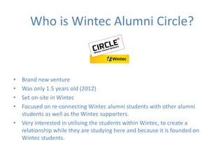 Who is Wintec Alumni Circle?
• Brand new venture
• Was only 1.5 years old (2012)
• Set on-site in Wintec
• Focused on re-connecting Wintec alumni students with other alumni
students as well as the Wintec supporters.
• Very interested in utilising the students within Wintec, to create a
relationship while they are studying here and because it is founded on
Wintec students.
 