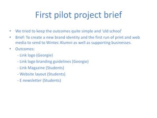 First pilot project brief
• We tried to keep the outcomes quite simple and ‘old school’
• Brief: To create a new brand identity and the first run of print and web
media to send to Wintec Alumni as well as supporting businesses.
• Outcomes:
- Link logo (Georgie)
- Link logo branding guidelines (Georgie)
- Link Magazine (Students)
- Website layout (Students)
- E newsletter (Students)
 