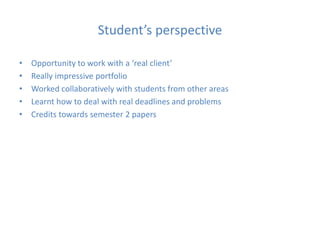 Student’s perspective
• Opportunity to work with a ‘real client’
• Really impressive portfolio
• Worked collaboratively with students from other areas
• Learnt how to deal with real deadlines and problems
• Credits towards semester 2 papers
 