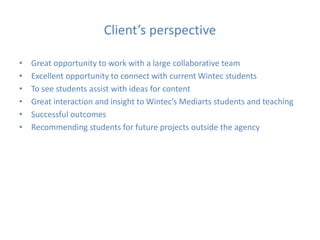 Client’s perspective
• Great opportunity to work with a large collaborative team
• Excellent opportunity to connect with current Wintec students
• To see students assist with ideas for content
• Great interaction and insight to Wintec’s Mediarts students and teaching
• Successful outcomes
• Recommending students for future projects outside the agency
 