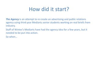 How did it start?
The Agency is an attempt to re create an advertising and public relations
agency using third year Mediarts senior students working on real briefs from
industry.
Staff of Wintec’s Mediarts have had the agency idea for a few years, but it
needed to be put into action.
So when…
 